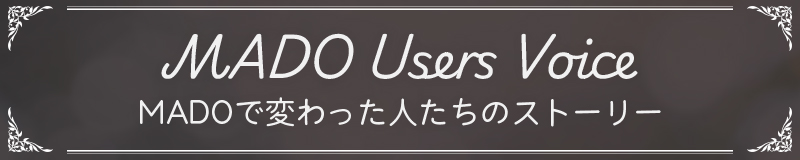 MADO User's voice MADOで変わった人たちのストーリー