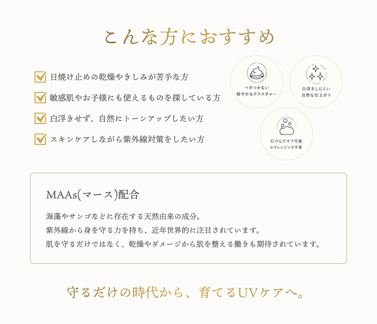 こんな方におすすめ　日焼け止めの乾燥やきしみが苦手な方　敏感肌やお子様にも使えるものを探している方　白浮きせず、自然にトーンアップしたい方　スキンケアをしながら紫外線対策をしたい方　MAAs配合　海やサンゴなどに存在する天然由来の成分。紫外線から身を守る力を持ち、近年世界的に注目されています。肌を守るだけではなく、乾燥やダメージから肌を整える働きも期待されています。　守るだけの時代から、育てるUVケアへ。